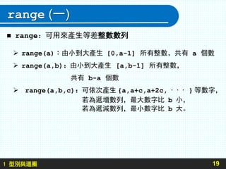 1 型別與迴圈
range (一)
19
 range：可用來產生等差整數數列
 range(a)：由小到大產生 [0,a-1] 所有整數，共有 a 個數
 range(a,b)：由小到大產生 [a,b-1] 所有整數，
共有 b-a 個數
 range(a,b,c)：可依次產生 {a,a+c,a+2c, · · · } 等數字，
若為遞增數列，最大數字比 b 小，
若為遞減數列，最小數字比 b 大。
 