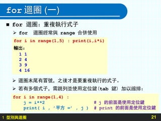 1 型別與迴圈
for 迴圈 (一)
 for 迴圈：重複執行式子
21
for i in range(1,5) : print(i,i*i)
輸出：
1 1
2 4
3 9
4 16
 迴圈末尾有冒號，之後才是要重複執行的式子。
 若有多個式子，需跳列並使用定位鍵(tab 鍵) 加以縮排：
 for 迴圈經常與 range 合併使用
for i in range(1,4) :
j = i**2 # j 的前面是使用定位鍵
print( i , ’平方 =’ , j ) # print 的前面是使用定位鍵
 