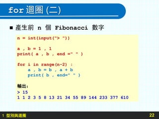 1 型別與迴圈
for 迴圈 (二)
 產生前 n 個 Fibonacci 數字
22
n = int(input("> "))
a , b = 1 , 1
print( a , b , end =" " )
for i in range(n-2) :
a , b = b , a + b
print( b , end=" " )
輸出：
> 15
1 1 2 3 5 8 13 21 34 55 89 144 233 377 610
 
