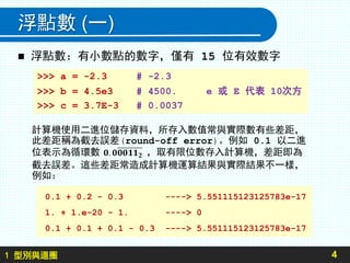 1 型別與迴圈
浮點數 (一)
 浮點數：有小數點的數字，僅有 15 位有效數字
4
>>> a = -2.3 # -2.3
>>> b = 4.5e3 # 4500. e 或 E 代表 10次方
>>> c = 3.7E-3 # 0.0037
0.1 + 0.2 - 0.3 ----> 5.551115123125783e-17
1. + 1.e-20 - 1. ----> 0
0.1 + 0.1 + 0.1 - 0.3 ----> 5.551115123125783e-17
計算機使用二進位儲存資料，所存入數值常與實際數有些差距，
此差距稱為截去誤差(round-off error)。例如 0.1 以二進
位表示為循環數 ，取有限位數存入計算機，差距即為
截去誤差。這些差距常造成計算機運算結果與實際結果不一樣，
例如：
 