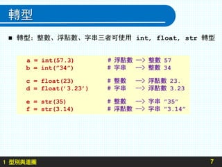 1 型別與迴圈
轉型
 轉型：整數、浮點數、字串三者可使用 int, float, str 轉型
7
a = int(57.3) # 浮點數 --> 整數 57
b = int(”34”) # 字串 --> 整數 34
c = float(23) # 整數 --> 浮點數 23.
d = float(’3.23’) # 字串 --> 浮點數 3.23
e = str(35) # 整數 --> 字串 ”35”
f = str(3.14) # 浮點數 --> 字串 ”3.14”
 