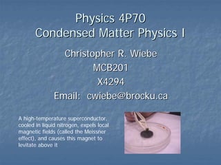 Physics 4P70
       Condensed Matter Physics I
                 Christopher R. Wiebe
                        MCB201
                         X4294
               Email: cwiebe@brocku.ca

A high-temperature superconductor,
cooled in liquid nitrogen, expels local
magnetic fields (called the Meissner
effect), and causes this magnet to
levitate above it
 