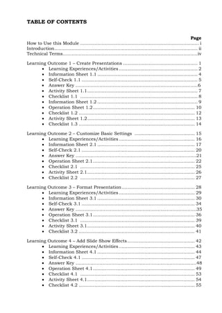 TABLE OF CONTENTS 
Page 
How to Use this Module ................................................................................... i 
Introduction .................................................................................................... ii 
Technical Terms .............................................................................................. iv 
Learning Outcome 1 – Create Presentations .................................................... 1 
 Learning Experiences/Activities ....................................................... 2 
 Information Sheet 1.1 ...................................................................... 4 
 Self-Check 1.1 ................................................................................. 5 
 Answer Key ……………………………………………………………………….6 
 Activity Sheet 1.1 ............................................................................. 7 
 Checklist 1.1 .................................................................................. 8 
 Information Sheet 1.2 ...................................................................... 9 
 Operation Sheet 1.2 ....................................................................... 10 
 Checklist 1.2 ................................................................................. 12 
 Activity Sheet 1.2 ........................................................................... 13 
 Checklist 1.3 ................................................................................. 14 
Learning Outcome 2 – Customize Basic Settings .......................................... 15 
 Learning Experiences/Activities ..................................................... 16 
 Information Sheet 2.1 .................................................................... 17 
 Self-Check 2.1 ............................................................................... 20 
 Answer Key ……………………………………………………………………...21 
 Operation Sheet 2.1 ....................................................................... 22 
 Checklist 2.1 ................................................................................ 25 
 Activity Sheet 2.1 ........................................................................... 26 
 Checklist 2.2 ................................................................................ 27 
Learning Outcome 3 – Format Presentation ................................................... 28 
 Learning Experiences/Activities ..................................................... 29 
 Information Sheet 3.1 .................................................................... 30 
 Self-Check 3.1 ............................................................................... 34 
 Answer Key ………………………………………………………………………35 
 Operation Sheet 3.1 ....................................................................... 36 
 Checklist 3.1 ................................................................................ 39 
 Activity Sheet 3.1 ........................................................................... 40 
 Checklist 3.2 ................................................................................. 41 
Learning Outcome 4 – Add Slide Show Effects ............................................... 42 
 Learning Experiences/Activities ..................................................... 43 
 Information Sheet 4.1 .................................................................... 44 
 Self-Check 4.1 ............................................................................... 47 
 Answer Key ………………………………………………………………………48 
 Operation Sheet 4.1 ....................................................................... 49 
 Checklist 4.1 ................................................................................ 53 
 Activity Sheet 4.1 ........................................................................... 54 
 Checklist 4.2 ................................................................................. 55 
 
