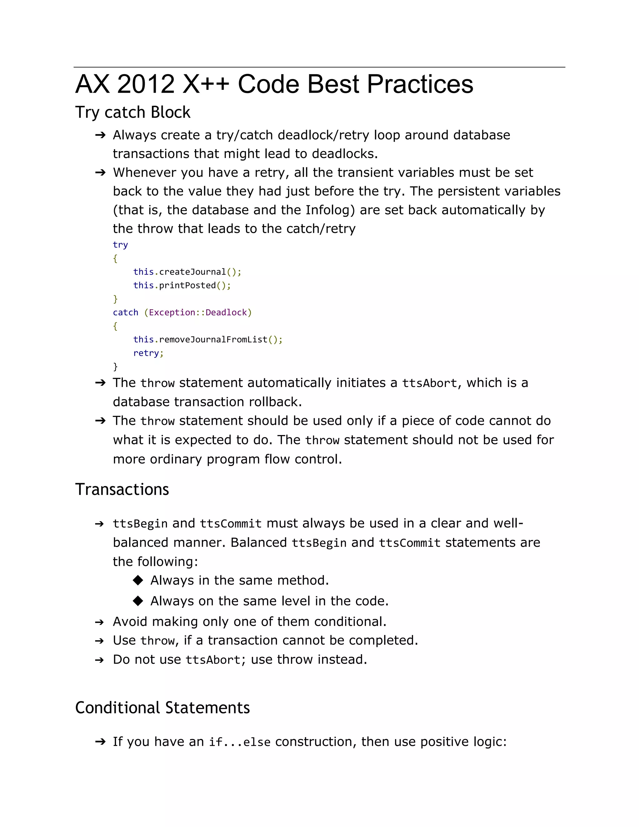AX 2012 X++ Code Best Practices 
Try catch Block 
➔ Always create a try/catch deadlock/retry loop around database 
transactions that might lead to deadlocks. 
➔ Whenever you have a retry, all the transient variables must be set 
back to the value they had just before the try. The persistent variables 
(that is, the database and the Infolog) are set back automatically by 
the throw that leads to the catch/retry 
try 
{ 
this.createJournal(); 
this.printPosted(); 
} 
catch (Exception::Deadlock) 
{ 
this.removeJournalFromList(); 
retry; 
} 
➔ The throw statement automatically initiates a ttsAbort, which is a 
database transaction rollback. 
➔ The throw statement should be used only if a piece of code cannot do 
what it is expected to do. The throw statement should not be used for 
more ordinary program flow control. 
Transactions 
➔ ttsBegin and ttsCommit must always be used in a clear and well-balanced 
manner. Balanced ttsBegin and ttsCommit statements are 
the following: 
◆ Always in the same method. 
◆ Always on the same level in the code. 
➔ Avoid making only one of them conditional. 
➔ Use throw, if a transaction cannot be completed. 
➔ Do not use ttsAbort; use throw instead. 
Conditional Statements 
➔ If you have an if...else construction, then use positive logic: 
 