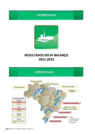HIDROVIAS
                                                                                        HIDROVIAS	
  




                                                               RESULTADOS	
  DO	
  6º	
  BALANÇO	
  
                                                                       2011-­‐2012   	
  


                                                                               HIDROVIAS
                                                                                 HIDROVIAS	
  
                                                                    Hidrovia	
  do	
  rio	
  Madeira	
  

                                                                                                           Hidrovia	
  do	
  rio	
  Amazonas	
  

                                                                                                                                                              Hidrovia	
  do	
  rio	
  Tapajós	
  
              Estudos	
  Hidroviários	
  

                                                                                                                                                                                 Hidrovia	
  do	
  rio	
  
                                                                                                                                                                                    Parnaíba	
  




          TERMINAIS	
  HIDROVIÁRIOS	
  
                       AMAZONAS	
  
                        18	
  terminais	
  	
  
                                                                                                                                                                    Hidrovia	
  do	
  rio	
  São	
  Francisco	
  
                         9	
  terminais
                                      	
  


                             PARÁ	
                                                                                                                               Hidrovia	
  do	
  rio	
  	
  Paraguai	
  
                         3	
  terminais	
                                                                                                                      Dragagem	
  –	
  Passo	
  do	
  Jacaré	
  
                        11	
  terminais
                                      	
  

                                                                                                                                                     Hidrovia	
  do	
  rio	
  Tietê	
  
                        RONDÔNIA	
  

                         1	
  terminal
                                     	
  
                                                                                                                                     Hidrovia	
  do	
  rio	
  Paraná	
                    Obra	
  
                         PROJETOS	
                                                                                                                                                       Estudos	
  e	
  projetos	
  
                                                                                                                                                                                          Ação	
  preparatória	
  
       9	
  	
  terminais	
  nos	
  estados	
  do	
  PA,	
                                                              Hidrovia	
  do	
  Mercosul	
  
       AC	
  e	
  RO	
                                                                                                                                                                    Em	
  execução	
  




62 | PAC 2 6º Balanço • Ano 2
 