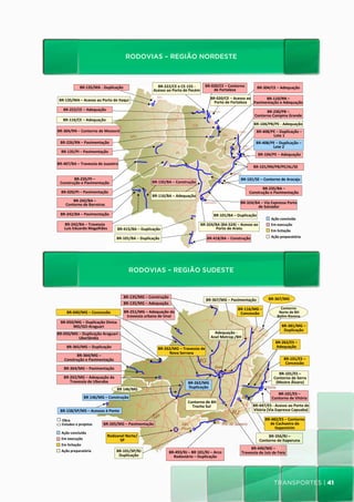 RODOVIAS – REGIÃO NORDESTE

                                             RODOVIAS	
  –	
  REGIÃO	
  NORDESTE	
  
                     BR-­‐135/MA	
  -­‐	
  Duplicação	
                                 BR-­‐222/CE	
  e	
  CE-­‐155	
  -­‐	
   BR-­‐020/CE	
  –	
  Contorno	
              BR-­‐304/CE	
  –	
  Adequação	
  
                                                                                      Acesso	
  ao	
  Porto	
  de	
  Pecém	
          de	
  Fortaleza	
  

 BR-­‐135/MA	
  –	
  Acesso	
  ao	
  Porto	
  de	
  Itaqui	
                                                                        BR-­‐020/CE	
  –	
  Acesso	
  ao	
   BR-­‐110/RN	
  –	
  
                                                                                                                                      Porto	
  de	
  Fortaleza	
   Pavimentação	
  e	
  Adequação	
  
     BR-­‐222/CE	
  –	
  Adequação	
                                                                                                                                            BR-­‐230/PB	
  –	
  
                                                                                                                                                                          Contorno	
  Campina	
  Grande	
  	
  
    BR-­‐116/CE	
  –	
  Adequação	
  
                                                                                                                                                                         BR-­‐104/PB/PE	
  -­‐	
  Adequação	
  
BR-­‐304/RN	
  –	
  Contorno	
  de	
  Mossoró	
                                                                                                                            BR-­‐408/PE	
  –	
  Duplicação	
  –	
  
                                                                                                                                                                                     Lote	
  1	
  
  BR-­‐226/RN	
  –	
  Pavimentação	
                                                                                                                                       BR-­‐408/PE	
  –	
  Duplicação	
  –	
  	
  
                                                                                                                                                                                     Lote	
  2	
  
   BR-­‐135/PI	
  –	
  Pavimentação	
  
                                                                                                                                                                             BR-­‐104/PE	
  –	
  Adequação	
  

BR-­‐407/BA	
  –	
  Travessia	
  de	
  Juazeiro	
  
                                                                                                                                                                         BR-­‐101/RN/PB/PE/AL/SE	
  

         BR-­‐235/PI	
  –	
                                                                                                                                   BR-­‐101/SE	
  –	
  Contorno	
  de	
  Aracaju	
  
  Construção	
  e	
  Pavimentação	
                                                  BR-­‐135/BA	
  –	
  Construção	
  
                                                                                                                                                                            BR-­‐235/BA	
  –	
  
   BR-­‐020/PI	
  –	
  Pavimentação	
                                                                                                                                Construção	
  e	
  Pavimentação	
  
                                                                                    	
  BR-­‐116/BA	
  –	
  Adequação	
  
              BR-­‐242/BA	
  –	
                                                                                                                              BR-­‐324/BA	
  –	
  Via	
  Expressa	
  Porto	
  
      	
  Contorno	
  de	
  Barreiras	
  	
  	
                                                                                                                         de	
  Salvador	
  
  BR-­‐242/BA	
  –	
  Pavimentação	
                                                                                                   BR-­‐101/BA	
  –	
  Duplicação	
  
                                                                                                                                                                                        Ação	
  concluída	
  	
  	
  
            BR-­‐242/BA	
  –	
  Travessia	
  	
                                                                             BR-­‐324/BA	
  (BA-­‐524)	
  –	
  Acesso	
  ao	
            Em	
  execução	
  	
  
    	
  	
  Luís	
  Eduardo	
  Magalhães	
  	
  	
     	
  BR-­‐415/BA	
  –	
  Duplicação	
                                          Porto	
  de	
  Aratu	
                             Em	
  licitação	
  
                                                       BR-­‐101/BA	
  –	
  Duplicação	
                                          BR-­‐418/BA	
  –	
  Construção	
                       Ação	
  preparatória	
  




                                                                 RODOVIAS – REGIÃO SUDESTE




                                                                                                                                                                                           transportes | 41
 