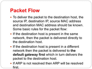 Packet Flow
 To deliver the packet to the destination host, the
source IP, destination IP, source MAC address
and destination MAC address should be known.
Some basic rules for the packet flow:
 If the destination host is present in the same
network, then the packet is delivered directly to
the destination host.
 If the destination host is present in a different
network then the packet is delivered to the
default gateway first which in turn delivers the
packet to the destination host.
 If ARP is not resolved then ARP will be resolved
first.
 