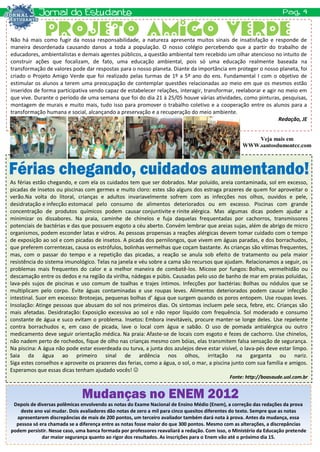 Não há mais como fugir da nossa responsabilidade, a natureza apresenta muitos sinais de insatisfação e responde de
maneira desordenada causando danos a toda a população. O nosso colégio percebendo que a partir do trabalho de
educadores, ambientalistas e demais agentes públicos, a questão ambiental tem recebido um olhar atencioso no intuito de
construir ações que focalizam, de fato, uma educação ambiental, pois só uma educação realmente baseada na
transformação de valores pode dar respostas para o nosso planeta. Diante da importância em proteger o nosso planeta, foi
criado o Projeto Amigo Verde que foi realizado pelas turmas de 1º a 5º ano do ens. Fundamental I com o objetivo de
estimular os alunos a terem uma preocupação de contemplar questões relacionadas ao meio em que os mesmos estão
inseridos de forma participativa sendo capaz de estabelecer relações, interagir, transformar, reelaborar e agir no meio em
que vive. Durante o período de uma semana que foi do dia 21 à 25/05 houve várias atividades, como pinturas, pesquisas,
montagem de murais e muito mais, tudo isso para promover o trabalho coletivo e a cooperação entre os alunos para a
transformação humana e social, alcançando a preservação e a recuperação do meio ambiente.
                                                                                                                Redação, JE


                                                                                                        Veja mais em
                                                                                                    WWW.santosdumontcc.com




As férias estão chegando, e com ela os cuidados tem que ser dobrados. Mar poluído, areia contaminada, sol em excesso,
picadas de insetos ou piscinas com germes e muito cloro: estes são alguns dos estraga prazeres de quem for aproveitar o
verão.Na volta do litoral, crianças e adultos invariavelmente sofrem com as infecções nos olhos, ouvidos e pele,
desidratação e infecção estomacal pelo consumo de alimentos deteriorados ou em excesso. Piscinas com grande
concentração de produtos químicos podem causar conjuntivite e rinite alérgica. Mas algumas dicas podem ajudar a
minimizar os dissabores. Na praia, caminhe de chinelos e fuja daquelas frequentadas por cachorros, transmissores
potenciais de bactérias e das que possuem esgoto a céu aberto. Convém lembrar que areias sujas, além de abrigo de micro
organismos, podem esconder latas e vidros. As pessoas propensas a reações alérgicas devem tomar cuidado com o tempo
de exposição ao sol e com picadas de insetos. A picada dos pernilongos, que vivem em águas paradas, e dos borrachudos,
que preferem correntezas, causa os estrófulos, bolinhas vermelhas que coçam bastante. As crianças são vítimas frequentes,
mas, com o passar do tempo e a repetição das picadas, a reação se anula sob efeito de tratamento ou pela maior
resistência do sistema imunológico. Telas na janela e véu sobre a cama são recursos que ajudam. Relacionamos a seguir, os
problemas mais frequentes do calor e a melhor maneira de combatê-los. Micose por fungos: Bolhas, vermelhidão ou
descamação entre os dedos e na região da virilha, nádegas e púbis. Causadas pelo uso de banho de mar em praias poluídas,
lava-pés sujos de piscinas e uso comum de toalhas e trajes íntimos. Infecções por bactérias: Bolhas ou nódulos que se
multiplicam pelo corpo. Evite águas contaminadas e use roupas leves. Alimentos deteriorados podem causar infecção
intestinal. Suor em excesso: Brotoejas, pequenas bolhas d’ água que surgem quando os poros entopem. Use roupas leves.
Insolação: Atinge pessoas que abusam do sol nos primeiros dias. Os sintomas incluem pele seca, febre, etc. Crianças são
mais afetadas. Desidratação: Exposição excessiva ao sol e não repor líquido com frequência. Sol moderado e consumo
constante de água e suco evitam o problema. Insetos: Embora inevitáveis, procure manter-se longe deles. Use repelente
contra borrachudos e, em caso de picada, lave o local com água e sabão. O uso de pomada antialérgica ou outro
medicamento deve seguir orientação médica. Na praia: Afaste-se de locais com esgoto e fezes de cachorro. Use chinelos,
não nadem perto de rochedos, fique de olho nas crianças mesmo com bóias, elas transmitem falsa sensação de segurança.
Na piscina: A água não pode estar esverdeada ou turva, a junta dos azulejos deve estar visível, o lava-pés deve estar limpo.
Saia da água ao primeiro sinal de ardência nos olhos, irritação na garganta ou nariz.
Siga estes conselhos e aproveite os prazeres das ferias, como a água, o sol, o mar, a piscina junto com sua família e amigos.
Esperamos que essas dicas tenham ajudado vocês! 
                                                                                              Fonte: http://boasaude.uol.com.br




 Depois de diversas polêmicas envolvendo as notas do Exame Nacional de Ensino Médio (Enem), a correção das redações da prova
    deste ano vai mudar. Dois avaliadores dão notas de zero a mil para cinco quesitos diferentes do texto. Sempre que as notas
  apresentarem discrepâncias de mais de 200 pontos, um terceiro avaliador também dará nota à prova. Antes da mudança, essa
  pessoa só era chamada se a diferença entre as notas fosse maior do que 300 pontos. Mesmo com as alterações, a discrepâncias
podem persistir. Nesse caso, uma banca formada por professores reavaliará a redação. Com isso, o Ministério da Educação pretende
             dar maior segurança quanto ao rigor dos resultados. As inscrições para o Enem vão até o próximo dia 15.
 