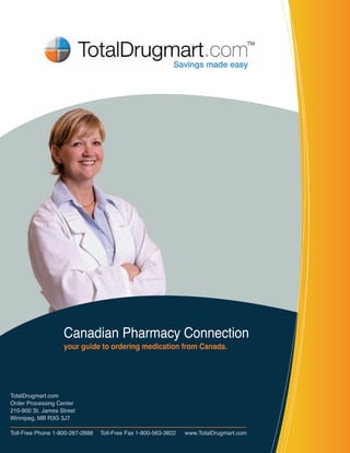 Canadian Pharmacy Connection
                    your guide to ordering medication from Canada.




TotalDrugmart.com
Order Processing Center
210-900 St. James Street
Winnipeg, MB R3G 3J7

Toll-Free Phone 1-800-267-2688     Toll-Free Fax 1-800-563-3822     www.TotalDrugmart.com
 