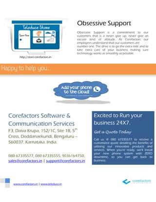 www.corefactors.in | www.teleduce.in
Obsessive Support
Obsessive Support is a commitment to our
customers that is a never give up, never give an
excuse kind of attitude. At Corefactors our
employees understand that our customers are
number one. The drive is to go the extra mile and to
take extra care of your business making sure
technology works as smoothly as possible.
Excited to Run your
business 24X7.
Get a Quote Today
Call us @ 080 67335577 to receive a
customized quote detailing the benefits of
utilizing our innovative products and
services. When you’re ready, we’ll install
your new phone system with ZERO
downtime, so you can get back to
business.
Corefactors Software &
Communication Services
F3, Daiva Krupa, 152/1C, Site 1B, 5th
Cross, Doddanaekundi, Bengaluru –
560037. Karnataka. India.
080 67335577, 080 67335555, 9036164750,
sales@corefactors.in | support@corefactors.in
http://store.corefactors.in
 