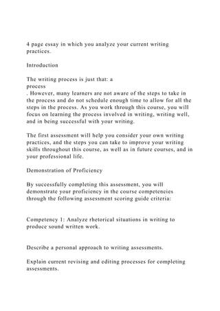 4 page essay in which you analyze your current writing
practices.
Introduction
The writing process is just that: a
process
. However, many learners are not aware of the steps to take in
the process and do not schedule enough time to allow for all the
steps in the process. As you work through this course, you will
focus on learning the process involved in writing, writing well,
and in being successful with your writing.
The first assessment will help you consider your own writing
practices, and the steps you can take to improve your writing
skills throughout this course, as well as in future courses, and in
your professional life.
Demonstration of Proficiency
By successfully completing this assessment, you will
demonstrate your proficiency in the course competencies
through the following assessment scoring guide criteria:
Competency 1: Analyze rhetorical situations in writing to
produce sound written work.
Describe a personal approach to writing assessments.
Explain current revising and editing processes for completing
assessments.
 