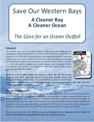 Save Our Western Bays
A Cleaner Bay
A Cleaner Ocean
The Case for an Ocean Outfall
Background
The Western Bays were once highly productive fishing and shell fishing grounds
containing the largest concentration of salt marshes in the South Shore Estuary Reserve.
These bays were historically a major economic asset supporting recreation, commercial
fisheries, real estate values, and tourism. Unfortunately, this once vibrant ecosystem has
been experiencing ongoing and accelerating degradation of water quality, excessive
Ulva (seaweed) growth, degraded salt marshes, hypoxia, and diminished shellfish
harvesting for over a decade. As a result, these waters were added to EPA’s 303(d)
impaired water bodies list in 2008.
Based on recent scientific studies, the evidence is clear: The Bay Park Sewage
Treatment Plant (STP) outfall pipe must be removed from Reynolds Channel and
relocated out into the Atlantic Ocean. An ocean outfall is necessary to save the Bays;
ensure cleaner ocean beaches; protect the public’s health; and preserve our quality of life. This is not only
the best option, it is the only option.
Recent Developments & Facts
The Bay Park sewage treatment plant (STP) services 42% of Nassau County (more than 500,000 people). Since
2008, over $1.64 million in state and federal money has been spent on studies documenting high levels of
ammonia, nitrate, and Ulva concentrated at or around the Bay Park outfall pipe located in the middle of
Reynolds Channel, and suffocating the Western Bays ecosystem. These studies disclosed that the Bay Park and
Long Beach sewage treatment plant outfalls contribute 94% (87.9% and 6.1% respectively) of the total dissolved
nitrogen into the immediate West Bay and 79.4% of the nitrogen to the entire western bays complex.
The studies proved unequivocally: The Bays are not just impaired, they are imperiled; and the location of
the Bay Park outfall and its ongoing inferior discharge is indeed the reason.

 