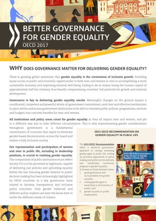 WHY DOES GOVERNANCE MATTER FOR DELIVERING GENDER EQUALITY?
BETTER GOVERNANCE
FOR GENDER EQUALITY
2015 OECD RECOMMENDATION ON
GENDER EQUALITY IN PUBLIC LIFE
The 2015 OECD Recommendation
offers a whole-of government
approach to closing remaining
gender gaps in public life, scaling
up inclusive approaches to policy
making and public service delivery,
and monitoring continuous
progress in gender equality.
It focuses on three thematic areas:
1.	 good governance and
accountability for gender
equality;
2.	 closing gender gaps in
leadership in all branches of
power; and
3.	 gender equality in public
employment.
There is growing global awareness that gender equality is the cornerstone of inclusive growth. Providing
equal access to public and economic opportunities to both men and women is vital to accomplishing a more
sustainable economy and improving national well-being. Failing to do so means losing the human capital of
approximately half the citizenry, thus heavily compromising countries’ full potential for growth and national
development.
Governance is key to delivering gender equality results. Meaningful changes on the ground require a
coordinated,competent and powerful whole-of-government commitment,and clear and effective mechanisms
in place within and across government institutions to be able to translate public policies, programmes, services
and budgets into concrete benefits for men and women.
All institutions and policy areas count for gender equality as they all impact men and women, and yet
in a different way due to their different circumstances. This is why mainstreaming gender considerations
throughout government is a fundamental
commitment of countries that aspire to eliminate
gender-based discrimination across the board and
realise a fully inclusive society.
Fair representation and participation of women
and men in public life, including in leadership
positions, is crucial to realising gender equality.
The composition of public institutions must reflect
society if it is to be perceived as legitimate, capable
of delivering just policies and upholding equality
before the law. Ensuring gender balance in public
decision making has been increasingly highlighted
by OECD countries as a key governance issue
related to fairness, transparency and inclusive
policy outcomes. Only gender balanced and
different policy-makers can have the know-how to
tackle the different needs of citizens.
OECD 2017
 