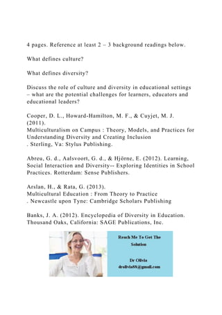 4 pages. Reference at least 2 – 3 background readings below.
What defines culture?
What defines diversity?
Discuss the role of culture and diversity in educational settings
– what are the potential challenges for learners, educators and
educational leaders?
Cooper, D. L., Howard-Hamilton, M. F., & Cuyjet, M. J.
(2011).
Multiculturalism on Campus : Theory, Models, and Practices for
Understanding Diversity and Creating Inclusion
. Sterling, Va: Stylus Publishing.
Abreu, G. d., Aalsvoort, G. d., & Hjörne, E. (2012). Learning,
Social Interaction and Diversity-- Exploring Identities in School
Practices. Rotterdam: Sense Publishers.
Arslan, H., & Rata, G. (2013).
Multicultural Education : From Theory to Practice
. Newcastle upon Tyne: Cambridge Scholars Publishing
Banks, J. A. (2012). Encyclopedia of Diversity in Education.
Thousand Oaks, California: SAGE Publications, Inc.
 