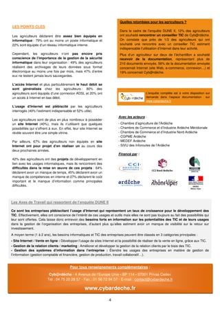 Quelles retombées pour les agriculteurs ?
LES POINTS CLES
                                                                            Dans le cadre de l’enquête DUNE II, 12% des agriculteurs
Les agriculteurs déclarent être assez bien équipés en                       ont souhaité rencontrer un conseiller TIC de Cyb@rdèche.
informatique : 79% ont au moins un poste informatique et                    On constate que près de 1/3 des agriculteurs qui ont
22% sont équipés d’un réseau informatique interne.                          souhaité une rencontre avec un conseiller TIC estiment
                                                                            indispensable l’utilisation d’Internet dans leur activité.
Cependant, les agriculteurs n’ont pas encore pris                           Plus d’un agriculteur sur deux de l’échantillon a souhaité
conscience de l’importance de la gestion de la sécurité                     recevoir de la documentation, représentant plus de
informatique dans leur organisation : 49% des agriculteurs                  210 documents envoyés. 56% de la documentation envoyée
réalisent des archivages de leurs données sous format                       concernait Internet (site Web, e-commerce, connexion…) et
électronique au moins une fois par mois, mais 47% d’entre                   19% concernait Cyb@rdèche.
eux ne testent jamais leurs sauvegardes.

L’accès Internet et plus particulièrement le haut débit se
sont généralisés chez les agriculteurs : 80% des
agriculteurs sont équipés d’une connexion ADSL et 20% ont                                      L’enquête complète est à votre disposition sur
un accès à Internet en bas débit.                                                              demande dans l’espace documentation sur
                                                                                               www.cybardeche.fr
L’usage d’Internet est plébiscité par les agriculteurs
interrogés (40% l’estiment indispensable et 52% utile).
                                                                           Avec les acteurs :
Les agriculteurs sont de plus en plus nombreux à posséder
un site Internet (40%), mais ils n’utilisent que quelques                  - Chambre d’agriculture de l’Ardèche
possibilités qui s’offrent à eux. En effet, leur site Internet se          - Chambre de Commerce et d’Industrie Ardèche Méridionale
révèle souvent être une simple vitrine.                                    - Chambre de Commerce et d’Industrie Nord Ardèche
                                                                           - CGPME Ardèche
Par ailleurs, 67% des agriculteurs non équipés en site                     - MEDEF Ardèche
Internet ont pour projet d’en réaliser un au cours des                     - SIVU des Inforoutes de l’Ardèche
deux prochaines années.
                                                                           Financé par :
42% des agriculteurs ont des projets de développement en
lien avec les usages informatiques, mais ils rencontrent des
difficultés dans la mise en œuvre de ces projets : 64%
déclarent avoir un manque de temps, 45% déclarent avoir un
manque de compétences en interne et 27% déclarent le coût
important et le manque d’information comme principales
difficultés.




Les Axes de Travail qui ressortent de l’enquête DUNE II

Ce sont les entreprises plébiscitant l’usage d’Internet qui représentent un taux de croissance pour le développement des
TIC. Effectivement, elles ont conscience de l’intérêt de ces usages et outils mais elles ne sont pas toujours au fait des possibilités qui
leur sont offertes. Cela laisse donc entrevoir des besoins forts en information sur les potentialités des TIC et de leurs usages
dans la gestion de l’organisation des entreprises, d’autant plus qu’elles estiment avoir un manque de visibilité sur le retour sur
investissement.
A moyen terme (1 à 2 ans), les besoins informatiques et TIC des entreprises peuvent être classés en 3 catégories principales :
- Site Internet / Vente en ligne : Développer l’usage de sites Internet et la possibilité de réaliser de la vente en ligne, grâce aux TIC.
- Gestion de la relation clients / marketing : Améliorer et développer la gestion de la relation clients par le biais des TIC.
- Gestion des systèmes d’information dans l’entreprise : Étendre les usages des entreprises en matière de gestion de
l’information (gestion comptable et financière, gestion de production, travail collaboratif…).


                                         Pour tous renseignements complémentaires :
                          Cyb@rdèche - 4 Avenue de l’Europe Unie - BP 114 - 07001 Privas Cedex
                         Tél : 04 75 20 28 57 - Fax : 01 56 72 94 57 - E-mail : contact@cybardeche.fr

                                                    www.cybardeche.fr

                                                                     4
 