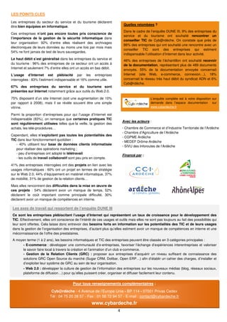 LES POINTS CLES

Les entreprises du secteur du service et du tourisme déclarent
                                                                            Quelles retombées ?
être bien équipées en informatique.
                                                                            Dans le cadre de l’enquête DUNE III, 9% des entreprises du
Ces entreprises n’ont pas encore toutes pris conscience de
                                                                            service et du tourisme ont souhaité rencontrer un
l’importance de la gestion de la sécurité informatique dans
                                                                            conseiller TIC de Cyb@rdèche. On constate que près de
leur organisation: 92% d’entre elles réalisent des archivages
                                                                            86% des entreprises qui ont souhaité une rencontre avec un
électroniques de leurs données au moins une fois par mois mais
                                                                            conseiller TIC sont des entreprises qui estiment
54% ne font jamais de test de leurs sauvegardes.
                                                                            indispensable l’utilisation d’Internet dans leur activité.
Le haut débit s’est généralisé dans les entreprises du service et           46% des entreprises de l’échantillon ont souhaité recevoir
du tourisme : 96% des entreprises de ce secteur ont un accès à              de la documentation, représentant plus de 489 documents
Internet et seulement 7% d’entre elles ont un accès en bas débit.           envoyés. 55% de la documentation envoyée concernait
L’usage d’Internet est plébiscité par les entreprises                       Internet (site Web, e-commerce, connexion…), 18%
interrogées : 83% l’estiment indispensable et 16% comme utile.              concernait le réseau très haut débit du syndicat ADN et 6%
                                                                            Cyb@rdèche.
67% des entreprises du service et du tourisme sont
présentes sur Internet notamment grâce aux outils du Web 2.0.

75% disposent d’un site Internet (soit une augmentation de 10%                                L’enquête complète est à votre disposition sur
par rapport à 2008), mais il se révèle souvent être une simple                                demande dans l’espace documentation sur
vitrine.                                                                                      www.cybardeche.fr

Parmi la proportion d’entreprises pour qui l’usage d’Internet est
indispensable (83%), on remarque que certaines pratiques TIC
                                                                            Avec les acteurs :
sont régulièrement utilisées telles que la veille, la gestion des
achats, les télé-procédures…                                                - Chambre de Commerce et d’Industrie Territoriale de l’Ardèche
                                                                            - Chambre d’Agriculture de l’Ardèche
Cependant, elles n’exploitent pas toutes les potentialités des
                                                                            - CGPME Ardèche
TIC dans leur fonctionnement quotidien :
                                                                            - MEDEF Drôme-Ardèche
   - 40% utilisent leur base de données clients informatisée
                                                                            - SIVU des Inforoutes de l’Ardèche
   pour réaliser des opérations marketing ;
   - peu d’entreprises ont adopté le télétravail
                                                                            Financé par :
   - les outils de travail collaboratif sont peu pris en compte.

41% des entreprises interrogées ont des projets en lien avec les
usages informatiques : 60% ont un projet en termes de stratégie
sur le Web 2.0, 44% d’équipement en matériel informatique, 37%
de mobilité, 31% de gestion de la relation clients…

Mais elles rencontrent des difficultés dans la mise en œuvre de
ces projets : 54% déclarent avoir un manque de temps, 52%
déclarent le coût important comme principale difficulté, 30%
déclarent avoir un manque de compétences en interne.

 Les axes de travail qui ressortent de l’enquête DUNE III
 Ce sont les entreprises plébiscitant l’usage d’Internet qui représentent un taux de croissance pour le développement des
 TIC. Effectivement, elles ont conscience de l’intérêt de ces usages et outils mais elles ne sont pas toujours au fait des possibilités qui
 leur sont offertes. Cela laisse donc entrevoir des besoins forts en information sur les potentialités des TIC et de leurs usages
 dans la gestion de l’organisation des entreprises, d’autant plus qu’elles estiment avoir un manque de compétences en interne et une
 méconnaissance de l’offre des prestataires.
 A moyen terme (1 à 2 ans), les besoins informatiques et TIC des entreprises peuvent être classés en 3 catégories principales :
       - E-commerce : développer une communauté d’e-entreprises, favoriser l’échange d’expériences interentreprises et valoriser
       le savoir faire local à travers la création et l’animation d’un club e-commerce.
       - Gestion de la Relation Clients (GRC) : proposer aux entreprises d’acquérir un niveau suffisant de connaissance des
       solutions GRC Open Source du marché (Sugar CRM, Dolibar, Open ERP…) afin d’établir un cahier des charges, d’installer et
       d’exploiter leur système de GRC au sein de leur organisation.
        - Web 2.0 : développer la culture de gestion de l’information des entreprises sur les nouveaux médias (blog, réseaux sociaux,
        plateforme de diffusion…) pour qu’elles puissent créer, organiser et diffuser facilement leur contenu.


                                         Pour tous renseignements complémentaires :
                           Cyb@rdèche - 4 Avenue de l’Europe Unie - BP 114 - 07001 Privas Cedex
                          Tél : 04 75 20 28 57 - Fax : 01 56 72 94 57 - E-mail : contact@cybardeche.fr
                                                      www.cybardeche.fr
                                                                        4
 