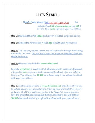 LET’S START:-
Step 1: Firstly signup here http://bit.ly/2Kpx0zK
this
website Pays 25$ when you sign up and 10$ if
anyone does a free signup at your referral link.
Step 2: Download this PDF Ebook and convert it to Doc so you can edit it.
Step 3: Replace the referral link in that .doc file with your referral link.
Step 4: The best way now to spread our referral link is through distributing
this eBook for free. Do not worry you not have to manually send this
eBook to anyone.
Step 5: Have you ever heard of www.scribd.com?
Basically scribd.com is a website that allows people to share and download
e-books for free. Make sure that you upload the eBook with your referral
link here. You will gain like 30-100 downloads daily if you upload the eBook
with your referral here.
Step 6: Another good website is www.slideshare.net. Slideshare allows you
to upload power point presentations. Open up your Microsoft PowerPoint
and paste all of the e-book information onto PowerPoint presentations.
Save the presentations and upload them on Slideshare. You will get like
30-100 downloads daily if you upload the eBook with your referral here.
 