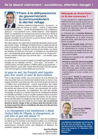 Ils le disent clairement : socialisme, attention danger !
Face à la déliquescence
du gouvernement,
la communedevient
le dernier refuge
« Défiance, délitement déliquescence  » du pouvoir, «  le
pays est comme un volcan  » estime un responsable
syndical, pour un autre, «  un état de désobéissance civile s’installe jour
après jour  », nous assistons à une « révolte citoyenne » selon Ségolène
Royal. Les expressions ne manquent pas dans la presse pour décrire la
situation dans laquelle le gouvernement socialiste a mis le pays. Des
députés socialistes qui s’en prennent au gouvernement même s’ils ont
voté, sans sourciller, toutes ses lois.
Des radars détruits, des organisations syndicales dépassées par leur base,
des bonnets rouges en Bretagne et bientôt partout, un appel des élus de
droite et de gauche au boycott de la réforme des rythmes scolaires, des
taxes et des impôts qui, maintenant, touchent les plus faibles, une baisse
des dotations de l’Etat aux communes, un Président qui ne préside plus
rien, une impopularité jamais atteinte, une crise dont on ne voit pas la fin !
Certains estiment même que nous sommes dans «  une situation quasiinsurectionnelle. »
Au même moment en conseil municipal, la conseillère générale socialiste,
aveuglée par son idéologie, ose dire «  vous voyez,  tout va bien  ! la
rentrée scolaire s’est bien passée à Châtillon grâce au gouvernement  »,
feignant d’ignorer que si cette rentrée dans les écoles s’est bien passée,
c’est avant tout grâce au travail réalisé par la commune.

Le pays va mal, les Français sont inquiets
pour leur avenir et celui de leurs enfants
Face à cette situation inédite, nous avons besoin de nous retrouver, de
nous rassembler dans un environnement stable et serein ou chacun a ses
repères. C’est bien la commune qui offre cet environnement sécurisant et
à Châtillon plus particulièrement : aucune augmentation des impôts
communaux depuis 8 ans, chèques cadeaux de rentrée scolaire pour
les parents des enfants de nos écoles, une augmentation du nombre
des classes de découverte, une stabilisation des tarifs des activités
municipales. Et toujours un nombre important de manifestations festives
ou culturelles permettant à chacun d’oublier quelques instants la situation
de notre pays. Une présence accrue dans les quartiers, de jour comme
de nuit, de notre police municipale pour sécuriser et aider nos concitoyens.
Un souci constant des élus d’aider les plus fragiles. Oui, la commune
devient le dernier refuge, le lieu où chacun peut être écouté, le lieu
où chacun peut être aidé ou conseillé par des élus avec des services
municipaux bien rôdés.

« Le changement c’est maintenant » disait
l’actuel hôte de l’Elysée, le changement, on
voit bien ce que cela donne !!!
Et voilà que le gouvernement actuel se prépare à retirer des compétences
aux Maires pour les transférer à des intercommunalités ou à une Métropole
sans âme, inhumaine, gérée par la technocratie des énarques et des
polytechniciens. Continuez comme cela Mesdames et Messieurs les
socialistes, l’explosion est proche.
Jean-Paul Boulet
Adjoint au Maire
Responsable de l’UDI de Châtillon

Métropole du Grand Paris :
La ﬁn des communes ?
Au coeur de l'été 2013, malgré l'opposition de
l'UMP, de l'UDI et du Front de Gauche, les socialistes ont voté la création début 2016, de
la métropole du Grand Paris, la proposition
d'opérer par référendum ayant été rejetée
(merci pour la démocratie!)
La métropole sera un monstre technocratique regroupant l’ensemble des communes
des départements de la petite couronne
(Hauts-de-Seine, Seine-Saint-Denis, Val de
Marne) qui signifie :
- Rajout d'une nouvelle strate administrative avec une assemblée composée à 25 %
de représentants du Conseil de Paris et
pour trois quarts de représentants des conseils municipaux de la petite couronne. Il fallait pourtant simplifier !
- Etablissement à fiscalité propre : encore de
nouveaux impôts !
- Remise en cause des intercommunalités
au profit de territoires d'au moins 300 000
habitants. Adieu notre intercommunalité
avec Montrouge, gérée de façon pragmatique et intelligente qui a évité toute charge
supplémentaire et tenant compte de la
proximité !
- et le plus grave : Remise en cause du pouvoir des Maires, privés de leur compétence
en urbanisme, logement, environnement et
aménagement. Ces domaines sont déterminants car ce sont eux qui agissent sur l'équilibre social et définissent la politique et l'image
d'une ville.
Cette action démontre encore l'incapacité du
Parti Socialiste à être pragmatique, réaliste et
économe. Autant de qualités nécessaires à
une gestion saine d'une ville alors, il nous faut
être vigilants.

Jean-Claude CAREPEL
Adjoint au Maire
Chargé de l'activité
économique

Les élections municipales auront lieu les
23 et 30 mars prochains. Pour voter, il
faut être inscrit sur les listes électorales.
Vous avez jusqu'au 31 décembre 2013
pour le faire.
Pensez-y !

 