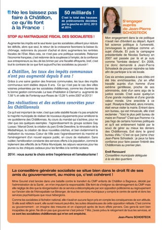 Ne les laissez pas
faire à Châtillon,
ce qu'ils font
à la France  :

50 milliards !
C’est le total des hausses
de prélèvements décidées
par la gauche en 2012, 2013
et 2014.

STOP AU MATRAQUAGE FISCAL DES SOCIALISTES !
Augmenter les impôts est le seul levier que les socialistes utilisent pour réduire
les déficits, alors que seul, le retour de la croissance favorisera la baisse du
chômage, redonnera du pouvoir d’achat et donc augmentera les rentrées
fiscales de l’Etat. Mais cela, ce n’est pas une politique socialiste. Relancer
l’économie française, c’est redonner de la souplesse à l’emploi, de la confiance
aux entrepreneurs au lieu de les brimer par une fiscalité effrayante, bref, c’est
tout le contraire de ce que font aujourd’hui les socialistes au pouvoir !

A Châtillon, les taux des impôts communaux
n'ont pas augmenté depuis 8 ans !
Grâce à une saine gestion des finances communales, les taux des impôts
communaux sont stables depuis 8 ans. Ce qui n’est pas le cas des villes
voisines présentées par les socialistes châtillonnais, comme les chantres de
la bonne gestion communale. La taxe d’habitation à Clamart a augmenté de
7,58 % et celle de Fontenay-aux-Roses de 13,28 % entre 2007 et 2013 !

Des réalisations et des actions concrètes pour
les Châtillonnais
Ce qu'il est important de noter, c'est que cette stabilité fiscale n'a pas empêché
la majorité municipale de réaliser de nouveaux équipements pour améliorer la
vie quotidienne des Châtillonnais. Au cours du mandat qui s'achève, pour ne
citer que ces quelques exemples : l'agrandissement du groupe scolaire Gay
Lussac / Marcel Doret, la création du parc Emile Dewoitine, la rénovation de la
Médiathèque, la création de deux nouvelles crèches, et bien évidemment la
réalisation du nouveau Coeur de Ville avec l'agrandissement du marché et
l'aménagement d'un nouvel espace public, en cours de réalisation. Sans
oublier, l'amélioration constante des services offerts à la population, comme le
triplement des effectifs de la Police Municipale, les séjours vacances pour les
jeunes ou les chèques cadeaux pour les familles à la rentrée scolaire.

2014 : vous aurez le choix entre l'expérience et l'amateurisme !

S'engager
auprès
de Jean-Pierre
SCHOSTECK
Mon engagement dans la vie politique
n'avait rien d'évident au départ. Ayant
fait science politique à l'université,
j'envisageais la politique comme un
sujet d'étude. Et puis la campagne
présidentielle de Nicolas Sarkozy en
2007 est passée par là et je suis
comme "tombée dedans". En 2008,
j'ai donc demandé à Jean-Pierre
Schosteck de pouvoir rejoindre sa liste
afin de participer à la vie locale.
Ces six années passées à ses côtés ont
été très enrichissantes. J'ai en effet
travaillé auprès d'un homme d'une
extrême gentillesse, proche de ses
administrés, doté d'un sens aigu de la
justice sociale. C'est aussi quelqu'un
d'une grande modestie et d'une grande
valeur morale. Une anecdote à ce
sujet : Roselyne Bachelot, alors ministre,
était venue visiter la mairie. Entrant dans
son bureau, qui est minuscule, elle s'est
exclamée : "Voici le plus petit bureau de
maire en France!" C'est que l'homme n'a
pas l'ego de certains hommes politiques
et qu'il est entièrement habité par le
souci de gérer au mieux les deniers
des Châtillonnais. Exit donc le grand
bureau d'élu ! C'est ce que j'aime chez
Jean-Pierre Schosteck : je peux lui faire
confiance pour faire passer l'intérêt des
Châtillonnais au premier plan.
Erell Renouard
Conseillère municipale déléguée
à la vie des quartiers

La conseillère générale socialiste se situe bien dans le droit ﬁl de ses
amis du gouvernement, au moins ça, c’est cohérent !
Mme Gouriet s'est lancée dans une bataille contre le transfert du CMP enfants de Châtillon à Bagneux, décidé par
l'administration de la Santé , en m'en imputant la responsabilié. Elle feint de s'indigner du déménagement du CMP mais
elle néglige de dire que la réorganisation de ce service a étécompliquée par son opposition politicienne au regroupement
sur l'ancien site de l'Aérospatiale rue Béranger, de tous les services municipaux y compris le centre de santé et donc les
services psychiatriques que nous hébergions.
Comme les socialistes à l'échelon national, elle n'avait en aucune façon pris en compte les conséquences de son attitude.
Si elle avait réfléchi avant, elle aurait mesuré peut-être, les suites désastreuses de cette opposition néfaste. C'est comme
au gouvernement : on imagine des mesures et on s'aperçoit après de leurs effets pervers. Ces gens-là sont bien
incapables de gérer. Ne dit-on pas que gouverner c'est prévoir ? Moi, j'avais prévu le relogement de tous les services, et
ce sont les socialistes châtillonnais qui m'en ont empêché.
Jean-Pierre SCHOSTECK

 