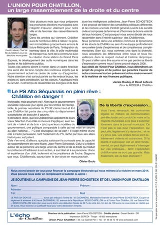 L'UNION POUR CHATILLON,
un large rassemblement de la droite et du centre
Voici plusieurs mois que nous préparons
les prochaines élections municipales avec
l’objectif d’œuvrer utilement pour notre
ville et de favoriser des rassemblements
larges.
Dans les années qui viennent, Châtillon
aura de nombreux défis à relever : la pression immobilière qu’accentuera encore la
future Métropole de Paris, l’intégration du
David Lefevre, Chef de tramway dans la ville, le pôle multimodal
file du MoDem pour les
de transport au nord de la commune avec
élections municipales
la création d’une station du Grand Paris
Express, le développement des outils numériques dans les
écoles et les bâtiments publics.
Toutes ces actions seront à mener dans un cadre financier
très serré afin de tenir compte des nombreux impôts que le
gouvernement actuel ne cesse de créer ou d’augmenter.
Notre attention s’est surtout portée sur les enjeux locaux, les
projets et, sans concession, sur les valeurs. A quelques mois
du scrutin, il est temps de rassembler les énergies et de faire

jouer les intelligences collectives. Jean-Pierre SCHOSTECK
s’est proposé de fédérer des sensibilités politiques différentes
et de conduire une liste d’intérêt général ouverte à la société
civile et composée de femmes et d’hommes de bonne volonté
de tous horizons. C’est pourquoi nous avons décidé de nous
rassembler dans l’intérêt supérieur des Châtillonnais.
Nous porterons dans une ambition commune le dynamisme
et les atouts de Châtillon au sein d’une équipe profondément
renouvelée dotée d’expériences et de compétences complémentaires. Bien sûr, nous sommes unis dans la diversité,
nous acceptons les différences entre nous et nous travaillerons dans le respect mutuel et l’estime réciproque.
On peut s’allier sans être soumis et ne pas perdre sa liberté
d’expression comme nous l’avons prouvé depuis 2008.
Aux côtés de l’Union Pour Châtillon, nous défendrons un
projet de progrès et de justice qui garantira l’avenir de
notre commune tout en préservant notre environnement
et la maîtrise de nos finances publiques.
Jackie Boulay et David Lefevre
Pour le MODEM à Châtillon

Le PS Alto Séquanais en plein rêve :
Châtillon en danger !
De la liberté d'expression…
Vous l'avez remarqué, les contraintes
légales en matière de communication
pré-électorale ont conduit le maire et la
majorité municipale à ne plus s'exprimer
librement dans le journal municipal. Ce
n'est pas le cas pour l'opposition, qui
peut,elle, légalement s'y répandre... et ne
s'y prive pas. Les propos tenus sont extrêmement violents et outranciers. Si la
liberté d'expression est un droit fondamental, on peut légitimement s'interroger
sur ces pratiques... dont l'opposition
châtillonnaise ne sort pas grandie. Mais
finalement, est-ce bien étonnant ?

Olivier Bodo

Nous avons besoin de vous pour financer la campagne électorale qui nous mènera à la victoire en mars 2014.
Vous pouvez nous aider en remplissant le bulletin ci-après :

JE SOUTIENS LA CAMPAGNE DE JEAN-PIERRE SCHOSTECK ET DE L’UNION POUR CHATILLON
Nom : ................................................................................. Prénom :.............................................................................
Adresse : ..........................................................................................................................................................................
Tél : .................................................................................... Mail :...................................................................................
JE FAIS UN DON DE …............… euros par chèque à l’ordre de : M. DIJONNEAU, Mandataire financier de Jean-Pierre SCHOSTECK. Coupon et
règlement à adresser à M. Hervé DIJONNEAU, 32, avenue de la République, 92320 CHATILLON ou à l’Union Pour Châtillon, 59, rue Gabriel Péri
– 92320 CHATILLON.Votre don vous ouvre droit à une déduction fiscale de 66 % de votre don. Un don de 100 euros ne vous coûte en réalité que
34 euros. Vous recevrez un justificatif fiscal pour votre déclaration d’impôts.

L’écho

de Chatillon

Directeur de la publication : Jean-Pierre SCHOSTECK - Crédits photos : Dusan Beckik - DR
Impression SOPEDI - Tirage : 19 000 exemplaires
Union Pour Chatillon – 59, rue Gabriel Péri – Tél. : 01 46 56 72 18 www.schosteck.com

Ne pas jeter sur la voie publique. R.C.S. EVRY B 642 059 513 00043

Incroyable, mais pourtant vrai ! Alors que le gouvernement
socialiste repousse jour après jour les limites de l'acceptable, le premier secrétaire du PS 92 clame haut et fort
que Châtillon fait partie des cinq vilels du département
susceptibles de basculer à gauche.
Il considère, donc, que les Châtillonnais appellent de leurs
vœux l’élection d’un édile en mesure d’appliquer, avec autant de « talent et de brio » (sic) que leurs modèles du
gouvernement, une politique comparable à celle qui est mise en oeuvre
au plan national… ? C’est courageux de sa part ! Il s'agit même d'une
ode à l'auto persuasion, tant l'isolement du PS, lâché par tous ses alliés
historiques, est patent.
Cela n’en rend, d’ailleurs, que plus saisissant le contraste avec la capacité
de rassemblement de notre Maire, Jean-Pierre Schosteck. Celui-ci a fédéré
autour de sa personne une large union du centre et de la droite qui traduit
la confiance et l’adhésion à son action, à son bilan et à sa personne. Union
et expérience d’un côté, isolement et incompétence de l’autre. Gageons
que vous, Châtillonnais, saurez faire le bon choix en mars prochain.

 