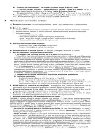 B)   Alternative aux “Quatre Discours”, plus propice à une analyse textuelle du discours courant
               - L'Analyse des Logiques Subjectives : “micro-sémantique du fantasme”, “logique de la déraison” (car il y a
           un ternaire : logique/raison/déraison). Voir sur ce site l’article “Analyse des Logiques Subjectives”
               - Les quatre principaux parlers : “changement/destruction” (Devise : “plus on est de fous, plus on rit”),
           “conservateur” (“mieux vaut être seul que mal accompagné”), “hésitant” (au delà de quatre, on est une bande de
           cons”), “constructeur” (“tous pour un, mais non la réciproque”), et leurs combinaisons.

II)   “Déstructuration” et “destruction” dans la civilisation

      A) Étymologie : latin « struere ». Le verbe signifie originellement « entasser » puis « empiler avec ordre » et enfin « construire ».

      B) Dérivés et synonymes :
           -      Construire, détruire, instruire, déconstruire, reconstruire → Construction, destruction, instruction, déconstruction, reconstruction
           -      Structurer, déstructurer, restructurer → Structure, infrastructure, superstructure structuration, déstructuration restructuration
           -      Synonymes à commenter :
                       - tissu, texte (textile : structuration de fils)
                       - organe, organiser, organisation, organisme, d'où désorganiser, désorganisation
                       - atomiser : “atomes épars” s'opposant à “molécule structurée” ; agréger, désagréger, désagrégation
                       - charpente, squelette, ossature, infrastructure d’un organisme vivant

      C) Différence entre déstructuration et destruction
                 -    Déstructuration : atteint les liens ou les relations entre les éléments
                 -    Destruction : atteint les éléments en plus des liens ou relations

      D) Déstructuration dans les différents domaines : Le libéralisme extrême peut-il déstructurer les sociétés ?
      a. Le « tissu économique » : déstructuration et/ou destruction
           i. Division du travail, “aliénation” marxiste, travail en miettes, « diviser pour régner »
                  [Wikipedia] Selon Marx, l'aliénation fondamentale réside dans les rapports de production : la division du travail et l'appropriation
               individuelle des moyens collectifs de production provoquent une situation où l'homme est exploité par l'homme. Le produit de
               l'activité humaine est séparé de son producteur et accaparé par une minorité. Des formes abstraites, l'argent, la marchandise, le
               capital s'érigent en idoles, deviennent étrangères à l'homme et l'écrasent de leur puissance absorbante. (...) L'aliénation politique :
               l'État est l'instrument dont se sert la classe capitaliste pour assurer politiquement sa domination et son oppression sur la classe
               asservie. L'aliénation religieuse. C'est parce que l'existence sociale de l'homme est une existence malade que la conscience humaine
               élabore des rêves compensatoires qui anesthésient ses souffrances : la religion est ainsi l'opium du peuple.
                  Dans le monde capitaliste, le travailleur vend sa force de travail. La finalité de son travail lui échappe complètement. climat
               aliénant lorsqu'une activité humaine est dépossédée de sa finalité immédiate et que l'individu n'agit que sous les impératifs de lois
               (économiques) qui échappent à sa compréhension. « Une conséquence immédiate du fait que l'homme est rendu étranger au produit
               de son travail [...] : l'homme est rendu étranger à l'homme. »
              ii. Délocalisation, dérégulation, démantèlement, désagrégation, nomadisation, mondialisation
             iii. Production, consommation
                 - Révolution bourgeoise : « Le roi est mort, vivent les rois », « Tous EGO » !
                 - Au XIXe siècle, société de production, accumulation du capital, mais chute tendancielle du taux de profit
                 - Au XXe siècle, vendre toujours plus pour conserver marges de profit, société de consommation. “Chacun
                    mérite d’être traité comme un roi”. Non pas créer des besoins, mais créer de nouveaux objets de désir
      b.   Déstructuration du tissu social et professionnel : développement d’un « mauvais » individualisme dans la
           consommation privée, déstructuration des liens familiaux et amicaux. Délation et concurrence au travail. Anomie
      c.   Déstructuration/destruction du tissu urbain : désorganisation de l’habitat. Distance domicile-travail donc temps de
           transport augmentés, transports privés prenant le pas sur les transports publics, cités-dortoirs, mégalopoles
      d.   Destruction environnementale : outre la diminution irréversible de la bio-diversité, elle entraîne des dégâts
           économiques, donc des migrations parfois massives, donc du désordre dans l’organisation sociale
      e.   Déstructuration conceptuelle: post-modernisme et relativisme cognitif
      [Wikipedia] La philosophie postmoderne popularisée notamment par le philosophe J.-F. Lyotard, regroupe des pensées qui développent
      une forte critique de la tradition et de la rationalité propres à la modernité occidentale, qui ont en commun une posture de critique et de
      méfiance, de liberté voire de rupture vis-à-vis des traditions idéologiques de la modernité en Occident. L'unité de ces pensées, comme le
      nom sous lequel on les regroupe, soulève de nombreux désaccords. Elles partagent toutefois un concept fondamental : les différences
      (Foucault, Deleuze), la différance (Derrida), le différend ( Lyotard). Le concept de différence a pour noyau commun d'échapper à toute
      objectivation, de se placer dans l'horizon de la vie et du sens eux-mêmes.
           - Déconstruction post-moderne à partir du philosophe Jacques Derrida : De Platon (Phèdre) à Rousseau et Lévi-Strauss, il
           dénonce la primauté traditionnelle de la parole, conçue comme « vie » et « présence », logocentrisme. Il « déconstruit » donc la
           métaphysique occidentale, cf le projet d’Heidegger.
           - Deleuze et Guattari : L'Anti-Œdipe, la schizo-analyse, Déterritorialisation, Machines désirantes, Rhizome (le réseau déstructuré
           contre l'arbre structuré). L'Anti-Œdipe, publié en 1972, se donne pour tâche de revenir sur l'erreur que constitue selon eux le désir
           conçu comme manque (« l'inconscient n'est pas un théâtre, mais une usine, une machine à produire ») ; ce n'est pas la folie qui doit
           être réduite à l'ordre en général, mais au contraire le monde moderne en général ou l'ensemble du champ social qui doivent être
           interprétés aussi en fonction de la singularité du fou. Seul le désir – ou la dimension de l'événement que montre le désir – garantit la
           libre configuration des singularités et des forces en mesure de mettre l'histoire en mouvement. Ce (dé)constructionnisme définit
           typiquement le mouvement « schizoanalytique » qu’ils proposent contre le psychanalytique (« œdipien ») : le « schizoanalyste » vise
           la « chaosmose » comme bain de jouissance atteignable par n'importe qui et respectant la puissance de tous.
           - À notre avis, il y a là confusion dénégatoire entre leur éparpillement hystérique et la gravissime désagrégation schizophrénique !!!
 