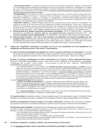 - Jean-François Lyotard : La condition post-moderne, La grande pellicule éphémère, Capitalisme énergumène. Lyotard soutient
            que les philosophies modernes légitimaient leurs prétentions à la vérité sur des histoires acceptées (ou « métanarrations »). Il suggère
            que, suite à l’effondrement des métanarrations modernes, les hommes développent un nouveau jeu de langage, un jeu qui ne
            revendique pas la vérité absolue mais qui glorifie plutôt un monde de relations perpétuellement changeantes (relations entre les
            personnes, ainsi qu’entre les personnes et le monde
            - Jean Baudrillard : De la seduction, La violence du mondial. Il disait en toute chose : "Je ne trouve pas mes solutions dans la loi",
            et a compose la chanson “Suicide-moi” ! Inspiré par l'œuvre de Nietzsche, il s'intéresse aux événements de l'objet et à leurs
            règlements ou dérèglements : « séduction », « simulation » et « hyper-réalité ». L'une de ses thèses centrales, qui poursuit, d'une
            certaine façon, la critique de la société du spectacle entamée par Guy Debord, repose sur l'analyse de la « disparition du réel », auquel
            se substitue une série de simulacres qui ne cessent de s'auto-engendrer.
            - Relativisme cognitif (ex: Isabelle Stengers). Réfuté par Evry Schatzmann (entre autres). Il repose sur un sophisme : Les
            contenus de la science ne décrivent aucun réel mais se ramènent aux conditions de leur production. "Tout se vaut", "la théorie de la
            relativité est une construction comme une autre, entièrement soumise aux conditions de sa naissance (origine sociale et personnalité
            du théoricien, pays où il travaille, financement de ses recherches etc.)". "Ce relativisme considère tous les discours sur le monde
            comme des fictions équivalentes : sciences, traditions religieuses et pseudosciences sont ainsi considérées comme également vraies."!!
       f.   Destructuration de la clinique en psychiatrie, psychanalyse, psychologie : D.S.M. et “lobby des labos” ; atomisation,
            morcellement, constellation de symptômes-cible que vise l'arsenal thérapeutique, disparition de l’hystérie !!! Or      les
            structures psychiques existent empiriquement ; cf la schizophrénie : destruction ou déstructuration de la personnalité
       g.   Déstructuration psychique : non, c'est la seule exception, c'est impossible. Les structures psychiques sont des
            précipités stables. Déstructuration seulement possible “spontanément” par la démence (biologique) irréversible ou la
            schizophrénie (psychique) dont les phénomènes sont réversibles parce que le « matériel » est en bon état). En revanche
            les divers modes de pouvoir dans les différents domaines sont incapables de changer la structure psychique.

III)   Analyse des “complicités” inconscientes à la lumière de l’A.L.S., sans manichéisme (car tout manipulateur est
       manipulé par son inconscient, pas de “libre-arbitre” en psychanalyse)

       A) Dans la structure psychologique du capitaliste est à l’œuvre le parler constructeur (ou “du progrès”) : arrivistes
          qui construisent leur narcissisme en bâtissant leur empire commercial, financier, politique ou universitaire, accumulant
          argent, pouvoir, diplômes ou érudition. Ils se construisent en détruisant souvent le reste : “Après moi, le déluge !”

       B) Dans la structure psychologique du client consommateur est à l’œuvre le parler changement/destruction:
       “extraverti” influençable, psychoplastique, fashion victim voué au culte de l’éphémère et de l’obsolescence, au gaspillage.
       “L'hystérique suit la mode”. Critère d’achat : “c’est nouveau, ça vient de sortir”. Mots-clé : NOUVEAUTÉ,
       CHANGEMENT (superficiel, jamais structural !)
                 - Pour Jean-Claude Michéa, il y a une différence entre idéologie de gauche («parti du mouvement») et socialisme : pour la
                 gauche, idée d’un progrès essentiellement tourné vers l’avenir (“un militant de gauche éprouve immédiatement une terreur sacrée
                 à l'idée que quelque chose ait pu aller mieux dans le monde d'avant”), d’où suspicion légitime de connivence fataliste avec le
                 capitalisme dévastateur : “modernisons”, “on n’arrête pas le progrès”, “il existe un mystérieux sens de l'histoire, qui dirigerait
                 mécaniquement l'humanité vers l'« avenir radieux » ou la « mondialisation heureuse ».” ; le socialisme, lui, serait lié à l’idée d’un
                 tri entre structures à conserver et structures à transformer (“Orwell avait parfaitement raison de souligner le moment
                 «conservateur» de tout projet politique révolutionnaire. La possibilité d'une véritable société socialiste dépendra en grande partie
                 de la capacité des gens ordinaires à préserver les conditions morales et culturelles de leur propre humanité”).
       - Ce parler changement/destruction alimente également
                 . le point de vue traditio-communautariste (P.-A. Taguieff), “qu'illustrent le droit à la différence (culturelle, ethnique, voire
                 raciale), les droits des peuples à persévérer dans leurs traditions propres, l'idéal de préservation des identités de groupe”, qui
                 s’oppose au point de vue individuo-universaliste, “qu'illustrent la revendication des droits de l'homme, la dénonciation des
                 valeurs propres aux communautés « closes» en tant que racistes, l'idéal d'abolition des identités communautaires et des traditions
                 « particularistes » en tant qu'obstacles au « progrès ».
                  et la “ transgression légitimée ” (décrite par Michel Oriol) : pour certains “extravertis” leur malignité destructrice se pare à titre
                 tactique des plumes de l'orthodoxie (“intégrisme”, “fondamentalisme” de façade)

       C) Le parler hésitant est également complice, dans une moindre mesure, de la consommation aveugle : la boulimie d’achat
       (impulsif ou de réassurance) peut être un symptôme chez les phobiques. De plus, le doute sceptique désarme la contestation

       D) Mais la consommation ne doit pas compter avec le parler conservateur ! (différence entre l’arriviste qui capitalise,
       donc acquiert, et l’introverti à la recherche du solide, de ce qui dure et qu’on ne jette pas, radin donc non consommateur)

       E) Fantasmes, parlers, idéologies : Comment passe-t-on des fantasmes aux parlers, puis des parlers aux idéologies ?
       Les parlers, d’origine inconsciente, regroupent les fantasmes en vertu d’une logique subjective que l’A.L.S. s’attache à décrire. Les
       idéologies en revanche, consciemment élaborées, fédèrent les fantasmes :
                 - soit en privilégiant une des logiques subjectives, donc en juxtaposant des fantasmes allant dans la même direction, avec des
                 contenus surajoutés variables en quantité et en nature,
                 - soit en associant des fantasmes divers – voire opposés– dans une synthèse instable,
                 - soit en nouant à la logique subjective des pans de logique cognitive qui agencent « rationnellement » des contenus précis, d’où
                 une allure pseudoscientifique parfois difficile à démasquer.

IV)    Conclusion et perspectives : paradoxe, “chiasme” entre destructuration et restructuration

       A) Les structures psychiques existent, en psychiatrie, psychanalyse, psychologie, n'en déplaise au D.S.M ...
 