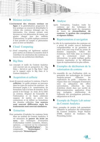 Réseaux sociaux                                    Analyse
L’avènement des réseaux sociaux en
                                                   Après l’extraction, l’analyse traite les
    ligne et la généralisation progressive de
                                                       contenus par des techniques de
    leur pratique ne cessent de démultiplier le
                                                       catégorisation (ajout des marqueurs
    volume des contenus échangés par les
                                                       de sens), de réconciliation de
    internautes. Ces réseaux sociaux sont
                                                       contenu, de gestion des exceptions
    devenus un vrai phénomène de masse, qui
                                                       et signaux faibles.
    génère chaque jour des millions
    d'interactions. Le guide explique comment
    il faut prendre en compte ce phénomène
                                                       Représentation et navigation
    pour en tirer un bénéfice.                     Le rôle de la représentation des contenus est
                                                       a priori de rendre ceux-ci facilement
    Cloud Computing                                    compréhensibles et de permettre de
                                                       saisir d’un seul coup d’œil les points de
Le cloud computing est également analysé
                                                       données      importants,    l’allure    des
   pour mettre en évidence la manière dont il
                                                       évolutions, bref l’idée mise en évidence
   contribue à la valorisation des contenus au
                                                       par     le    croisement     visuel     des
   travers de son architecture distribuée.
                                                       informations. Le guide explique quelles
                                                       données représenter et les différents
    Big Data                                           types de représentation les plus utilisés.
Les concepts et outils du Content Analytics
    sont souvent mis en perspective du « Big           Exemples de déclinaison de la
    Data ». Qu’est-ce que le Big Data ? Quel           valorisation de contenu
    est le rapport entre le Big Data et le
    Content Analytics ?                            Un ensemble de cas d’utilisation réels ou
                                                      potentiels des technologies de Content
    Acquisition et collecte                           Analytics permet         d’illustrer    les
                                                      explications du guide : réduction des
Avant de pouvoir analyser le contenu, il faut le      risques dans une compagnie d’assurance,
   collecter. Le guide propose un parcours            mise      en   adéquation       des  offres
   dans les types de sources de contenus : du         universitaires,    réduction      du  taux
   document papier à la numérisation, du              d’attrition clients dans une société de
   formulaire web à la base de données, de la         télécommunication, application d’une
   parole et de l’image au texte, de la vidéo         taxe     écologiste,    amélioration     de
   au contenu. Disposer de l’ensemble de              l’efficacité des investigations policières,
   l’information et de façon cohérente                eRéputation en B to B.
   suppose de mettre en œuvre des
   connecteurs et de définir un formalisme             Exemple de Projets Lab autour
   des données collectées. Les sources
   sont souvent différentes mais les                   du Content Analytics
   traitements sont souvent similaires.
                                                   Deux exemples de projets Lab permettent
                                                      d’illustrer la puissance des technologies
    Extraction                                        du Content Analytics. Projet Watson
Pour permettre d’exploiter les contenus bruts         d’IBM, Analyse de tendance : My
    dans un système de Content Analytics, il          Presenting Avatar.
    est nécessaire de passer du texte au
    sens.     Les   techniques    d’extraction
    d’information (entités nommées, thèmes,
    opinions, …) reposent sur les composants
    d’analyse     "Morphologique",          les
    composants       "Syntaxiques",         les
    composants "Sémantiques".
 