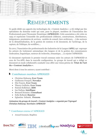 REMERCIEMENTS
Ce guide dédié aux apports des technologies du « Content Analytics » a été rédigé par des
spécialistes du domaine traité qui sont, pour la plupart, membres de l’Association des
Professionnels pour l'Economie Numérique (APROGED). Cette association a été créée en
1993 et représente l’ensemble des professionnels (éditeurs, constructeurs, distributeurs,
intégrateurs, prestataires de services, sociétés de conseil, tiers archiveurs, …) des secteurs
de la dématérialisation, de la gestion de contenu et de document, de l'archivage, de la
capture, de l'éditique, du workflow,...

En 2011, l’Association des professionnels des Industries de la Langue (APIL) qui regroupe
les acteurs du traitement automatique des langues et de la gestion des connaissances
(indexation, linguistique, moteurs de recherche, sémantique, …) a rejoint l’APROGED.

Ce document représente le premier travail commun entre les acteurs de l’APROGED et
ceux de l’ex-APIL dans la nouvelle configuration. Le groupe de travail qui a rédigé ce
document en mode collaboratif a souhaité vous offrir une vision précise de l’état de l’art
du « Content Analytics ».

Merci donc à tous les auteurs y ayant contribué :

   Contributeurs membres APROGED
   •   Christian Dubourg, Ever Team
   •   Guillaume Fouquet, Novadys
   •   Elie Francis, Ever Team
   •   Thierry Guillotin, Ever Team
   •   Patrick Hofleitner, IBM
   •   Ian Nathan, Intellique
   •   Bernard Normier, Consultant
                                                                                                 Création : APROGED – Suzanne NUNES

   •   Sofia Rolland, Banctec
   •   Eglantine Schmitt, Proxem
Animateur du groupe de travail « Content Analytics » organisé par l’Aproged
Christian Dubourg- Secrétaire APROGED


* Contributeur externe à l’APROGED
   •   Arnaud Goumain, Magillem
 