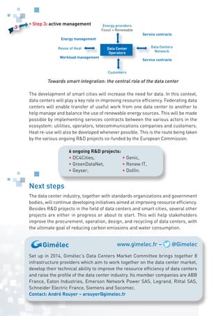 6 ongoing RD projects:
• DC4Cities,
• GreenDataNet,
• Geyser,
• Genic,
• Renew IT,
• Dolfin.
Energy providers
Fossil + Renewable
Customers
Data Centers
Network
Reuse of Heat
Energy management
Workload management
Service contracts
Service contracts
Data Center
Operators
www.gimelec.fr – @Gimelec
3
• Step 3: active management
Towards smart integration: the central role of the data center
The development of smart cities will increase the need for data. In this context,
data centers will play a key role in improving resource efficiency. Federating data
centers will enable transfer of useful work from one data center to another to
help manage and balance the use of renewable energy sources. This will be made
possible by implementing services contracts between the various actors in the
ecosystem: utilities, operators, telecommunications companies and customers.
Heat re-use will also be developed whenever possible. This is the route being taken
by the various ongoing RD projects co-funded by the European Commission.
Next steps
The data center industry, together with standards organizations and government
bodies, will continue developing initiatives aimed at improving resource efficiency.
Besides RD projects in the field of data centers and smart cities, several other
projects are either in progress or about to start. This will help stakeholders
improve the procurement, operation, design, and recycling of data centers, with
the ultimate goal of reducing carbon emissions and water consumption.
Set up in 2014, Gimélec’s Data Centers Market Committee brings together 8
infrastructure providers which aim to work together on the data center market,
develop their technical ability to improve the resource efficiency of data centers
and raise the profile of the data center industry. Its member companies are ABB
France, Eaton Industries, Emerson Network Power SAS, Legrand, Rittal SAS,
Schneider Electric France, Siemens and Socomec.
Contact: André Rouyer – arouyer@gimelec.fr
 