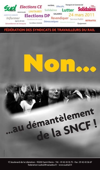 FÉDÉRATION DES SYNDICATS DE TRAVAILLEURS DU RAIL




                                    Non...
                               èlement
                         démant     F!
                   ...au        S NC                 e la
                                                    d
© ANA DUMITRESCU




                   17, boulevard de la Libération - 93200 Saint-Denis - Tél. : 01 42 43 35 75 - Fax : 01 42 43 36 67
                                          federation-sudrail@wanadoo.fr - www.sudrail.fr
 