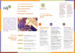 « Les ateliers
du CIDJ ont permis
à nos jeunes
d’approcher une
réalité de métier
en fonction de leurs
centres d’intérêt.
Les entretiens que
vous avez menés
leur ont permis
de prendre conﬁance
en eux et de mieux
cibler leur futur. »
Classe Ulis,
Lycée professionnel
Sainte-Thérèse,
Paris 16e
.
« Le CIDJ accompagne
nos jeunes dans
l’élaboration d’une
orientation positive,
aﬁn qu’ils puissent être
acteurs de
leurs choix. Grâce
à son expertise
et sa disponibilité,
le CIDJ fournit à nos
élèves de prépa pro
les moyens de mieux
appréhender la vie
professionnelle. »
Institut national
des jeunes aveugles
(INJA), Paris 7e.
3
Des événements
pour favoriser le dialogue entre
les jeunes et les professionnels
— 2 forums annuels de rencontre
entre les jeunes handicapés,
les établissements de formation
et les entreprises ont lieu en
mars et en septembre : des
contrats en alternance et des
offres d’emploi sont proposés
dans divers secteurs d’activité
et à tous niveaux de formation.
— Des conférences et rencontres
professionnelles sont organisées
pour susciter des échanges
et débats et mettre en avant
des témoignages (jeunes,
acteurs de l’éducation
et de l’insertion) sur les enjeux
de l’orientation et de l’insertion
des jeunes handicapés.
2
Une documentation
actualisée, des informations
pratiques et concrètes
— Le Répertoire national des
établissements d’enseignement
supérieur accessibles comprend
des informations précises sur plus
de 1500 structures.
— Des dossiers éditoriaux sont publiés
sur le site cidj.com dans la rubrique
Étudier avec un handicap.
— Le Guide des secteurs qui recrutent
propose une rubrique Emploi et
handicap dans chaque ﬁche secteur.
— Le guide Trouver un emploi avec
un handicap est diffusé gratuitement
aux jeunes au CIDJ et sur les salons.
— La documentation remise au public
permet d’être le support soit d’un
échange parents/enfant, soit d’une
exploitation en classe.
1
Un accompagnement
adapté à chaque situation
de handicap
— Des entretiens individuels
sur place ou à distance.
Toutes les questions sont
abordées : orientation, projet
professionnel, recherche
d’emploi, démarches de la vie
quotidienne…
— Des ateliers thématiques pour
faire émerger les qualités
et les talents des jeunes.
— Des accueils de groupes pour
découvrir les ressources du
CIDJ et bénéﬁcier de conseils
pour optimiser les recherches
d’information.
3 axes prioritaires
pour un programme
global
ACCOMPAGNER les jeunes handicapés dans la construction
de leur projet d’orientation scolaire ou
professionnelle.
PROMOUVOIR l’accès aux études supérieures, gage d’une
meilleure insertion professionnelle.
FACILITER l’insertion des jeunes handicapés en les
mettant en relation avec les entreprises, les
acteurs de la formation et de l’emploi.
FAVORISER l’inclusion et la mixité dans un lieu ordinaire
accueillant tous les jeunes.
4 objectifs
au service de
l’égalité des
chances
Depuis 2009, le CIDJ développe un
programme spéciﬁque destiné aux
jeunes handicapés et s’inscrivant
dans le prolongement de ses mis-
sions d’information, d’orientation et
de conseil. Une équipe de conseil-
lers formés à la problématique du
handicap propose de nombreux ser-
vices qui s’appuient sur un accom-
pagnement sur mesure, une écoute
personnalisée, des méthodes et des
outils adaptés.
Le programme Handijeunes du CIDJ :
des actions innovantes
pour l’orientation
et l’insertion
des jeunes handicapés
Des enseignants témoignent :
 