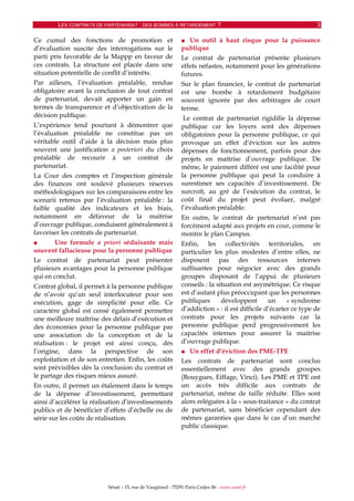 LES CONTRATS DE PARTENARIAT : DES BOMBES À RETARDEMENT ? 3
Sénat – 15, rue de Vaugirard - 75291 Paris Cedex 06 - www.senat.fr
Ce cumul des fonctions de promotion et
d’évaluation suscite des interrogations sur le
parti pris favorable de la Mappp en faveur de
ces contrats. La structure est placée dans une
situation potentielle de conflit d’intérêts.
Par ailleurs, l’évaluation préalable, rendue
obligatoire avant la conclusion de tout contrat
de partenariat, devait apporter un gain en
termes de transparence et d’objectivation de la
décision publique.
L’expérience tend pourtant à démontrer que
l’évaluation préalable ne constitue pas un
véritable outil d’aide à la décision mais plus
souvent une justification a posteriori du choix
préalable de recourir à un contrat de
partenariat.
La Cour des comptes et l’inspection générale
des finances ont soulevé plusieurs réserves
méthodologiques sur les comparaisons entre les
scenarii retenus par l’évaluation préalable : la
faible qualité des indicateurs et les biais,
notamment en défaveur de la maîtrise
d’ouvrage publique, conduisent généralement à
favoriser les contrats de partenariat.
■ Une formule a priori séduisante mais
souvent fallacieuse pour la personne publique
Le contrat de partenariat peut présenter
plusieurs avantages pour la personne publique
qui en conclut.
Contrat global, il permet à la personne publique
de n’avoir qu’un seul interlocuteur pour son
exécution, gage de simplicité pour elle. Ce
caractère global est censé également permettre
une meilleure maîtrise des délais d’exécution et
des économies pour la personne publique par
une association de la conception et de la
réalisation : le projet est ainsi conçu, dès
l’origine, dans la perspective de son
exploitation et de son entretien. Enfin, les coûts
sont prévisibles dès la conclusion du contrat et
le partage des risques mieux assuré.
En outre, il permet un étalement dans le temps
de la dépense d’investissement, permettant
ainsi d’accélérer la réalisation d’investissements
publics et de bénéficier d’effets d’échelle ou de
série sur les coûts de réalisation.
■ Un outil à haut risque pour la puissance
publique
Le contrat de partenariat présente plusieurs
effets néfastes, notamment pour les générations
futures.
Sur le plan financier, le contrat de partenariat
est une bombe à retardement budgétaire
souvent ignorée par des arbitrages de court
terme.
Le contrat de partenariat rigidifie la dépense
publique car les loyers sont des dépenses
obligatoires pour la personne publique, ce qui
provoque un effet d’éviction sur les autres
dépenses de fonctionnement, parfois pour des
projets en maîtrise d’ouvrage publique. De
même, le paiement différé est une facilité pour
la personne publique qui peut la conduire à
surestimer ses capacités d’investissement. De
surcroît, au gré de l’exécution du contrat, le
coût final du projet peut évoluer, malgré
l’évaluation préalable.
En outre, le contrat de partenariat n’est pas
forcément adapté aux projets en cour, comme le
montre le plan Campus.
Enfin, les collectivités territoriales, en
particulier les plus modestes d’entre elles, ne
disposent pas des ressources internes
suffisantes pour négocier avec des grands
groupes disposant de l’appui de plusieurs
conseils : la situation est asymétrique. Ce risque
est d’autant plus préoccupant que les personnes
publiques développent un « syndrome
d’addiction » : il est difficile d’écarter ce type de
contrats pour les projets suivants car la
personne publique perd progressivement les
capacités internes pour assurer la maitrise
d’ouvrage publique.
■ Un effet d’éviction des PME-TPE
Les contrats de partenariat sont conclus
essentiellement avec des grands groupes
(Bouygues, Eiffage, Vinci). Les PME et TPE ont
un accès très difficile aux contrats de
partenariat, même de taille réduite. Elles sont
alors reléguées à la « sous-traitance » du contrat
de partenariat, sans bénéficier cependant des
mêmes garanties que dans le cas d’un marché
public classique.
 