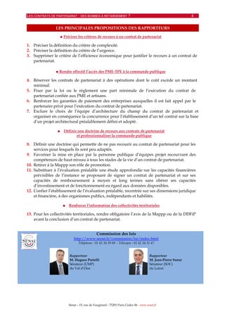 LES CONTRATS DE PARTENARIAT : DES BOMBES À RETARDEMENT ? 4
Sénat – 15, rue de Vaugirard - 75291 Paris Cedex 06 - www.senat.fr
LES PRINCIPALES PROPOSITIONS DES RAPPORTEURS
■ Préciser les critères de recours à un contrat de partenariat
1. Préciser la définition du critère de complexité.
2. Préciser la définition du critère de l’urgence.
3. Supprimer le critère de l’efficience économique pour justifier le recours à un contrat de
partenariat.
■ Rendre effectif l’accès des PME-TPE à la commande publique
4. Réserver les contrats de partenariat à des opérations dont le coût excède un montant
minimal.
5. Fixer par la loi ou le règlement une part minimale de l’exécution du contrat de
partenariat confiée aux PME et artisans.
6. Renforcer les garanties de paiement des entreprises auxquelles il est fait appel par le
partenaire privé pour l’exécution du contrat de partenariat.
7. Exclure le choix de l’équipe d’architecture du champ du contrat de partenariat et
organiser en conséquence la concurrence pour l’établissement d’un tel contrat sur la base
d’un projet architectural préalablement défini et adopté.
■ Définir une doctrine de recours aux contrats de partenariat
et professionnaliser la commande publique
8. Définir une doctrine qui permette de ne pas recourir au contrat de partenariat pour les
services pour lesquels ils sont peu adaptés.
9. Favoriser la mise en place par la personne publique d’équipes projet recouvrant des
compétences de haut niveau à tous les stades de la vie d’un contrat de partenariat.
10. Retirer à la Mappp son rôle de promotion.
11. Substituer à l’évaluation préalable une étude approfondie sur les capacités financières
prévisibles de l’instance se proposant de signer un contrat de partenariat et sur ses
capacités de remboursement à moyen et long termes sans obérer ses capacités
d’investissement et de fonctionnement eu égard aux données disponibles.
12. Confier l’établissement de l’évaluation préalable, recentrée sur ses dimensions juridique
et financière, à des organismes publics, indépendants et habilités.
■ Renforcer l’information des collectivités territoriales
13. Pour les collectivités territoriales, rendre obligatoire l’avis de la Mappp ou de la DDFiP
avant la conclusion d’un contrat de partenariat.
Commission des lois
http://www.senat.fr/commission/loi/index.html
Téléphone : 01 42 34 39 08 – Télécopie : 01 42 34 31 47
Rapporteur
M. Hugues Portelli
Sénateur (UMP)
du Val d’Oise
Rapporteur
M. Jean-Pierre Sueur
Sénateur (SOC)
du Loiret
 