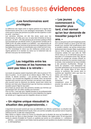 «Les fonctionnaires sont
privilégiés» 
Les inégalités entre les
femmes et les hommes ne
sont pas liées à la retraite »
Les écarts de salaires restent importants (20% dans le privé et 15%
dans le public) ; ils ont cessé de se réduire depuis 1990. Pour la
retraite, la décote constitue «  une punition des carrières non
linéaires » qui creusent les inégalités à la retraite. Ainsi, les femmes
liquident plus souvent que les hommes une pension avec décote,
plus souvent avec le maximum de décote, quand bien même les
femmes sont bien plus fréquemment que les hommes conduites à
travailler jusqu'à l'âge du taux plein.
Et le fossé se creuse avec des pensions versées aux femmes qui
représentent 53% de celles versées aux hommes !
Pour la FSU, il faut agir pour l’égalité pendant la vie professionnelle
mais dès maintenant, les femmes sont en droit d’attendre d’un régime
de retraite qu’il n’aggrave pas les inégalités vécues au travail !
« Un régime unique résoudrait la
situation des polypensionnés. »
L’argument est souvent avancé par ceux qui défendent une réforme systémique. La situation des
polypensionnés est effectivement injuste. Avec une carrière complète, leur pension est en moyenne
inférieure de 8% à celle des unipensionnés.
Mais même un régime unique en France ne résoudra pas la situation de ceux qui travaillent une
partie de leur vie dans un pays étranger. Il faut donc élaborer des règles justes. Et cet argument
cache la volonté d’installer en France un système par points ou à la suédoise, à « cotisations
définies ». Les cotisations sont fixées mais les pensions sont ajustées à la situation économique
ou démographique.
Que ce soit parce qu'ils sont longtemps privés
d'un premier emploi ou parce qu'ils font des
études pour acquérir des qualifications dont
la société a besoin, les jeunes entrent plus
tardivement dans l'emploi. Déjà, la génération
née en 1978, à l'âge de 30 ans a moins de
trimestres validés (31) que celle de 1950
(42,6) mais on lui en demande plus pour le
taux plein (171 trimestres contre 162). Ne pas
prendre en compte les années d'étude ou
celles de recherche d'un premier emploi pour
la retraite, c'est condamner les futurs retraités
à des pensions insuffisantes. Allonger la
durée de cotisation, c’est désespérer les
nouvelles générations qui ne pourront jamais
obtenir une retraite digne et faire reculer
encore la confiance des jeunes dans le
système par répartition alors que tous les
autres ont montré leur
faillite. C’est inviter ceux
qui le peuvent à
rechercher un
complément privé et
pousser les autres vers
la pauvreté.
2
Les fausses évidences
La différence des règles entre le régime général et le régime des
fonctionnaires donne lieu à une campagne mensongère. On laisse
croire que le niveau des pensions du public est très supérieur à celui
du privé : c'est faux !
Les dernières réformes ont été très dures aussi pour les
fonctionnaires. En effet, pour eux, le calcul des trimestres se fait au
jour près : en 2011, 18% des pensions de la fonction publique d'Etat
sont touchées par une décote contre 7% des pension versées par la
CNAV et 8% de celles versées à la CNRACL. Les mécanismes de
rééquilibrage entre les hommes et les femmes sont également moins
favorables dans le public où la bonification pour enfant est de 6 mois.
La FSU revendique le retour aux dix meilleures années pour le
régime général et le maintien du calcul sur le traitement des six
derniers mois pour les fonctionnaires.
« Les jeunes
commencent à
travailler plus
tard, c'est normal
qu'on leur demande de
travailler jusqu'à 67
ans. »
Faux !
Faux !
Non !
Non !
 
