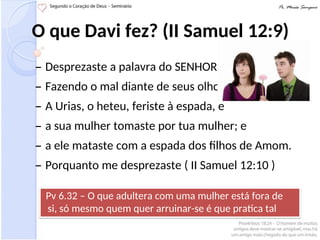 O que Davi fez? (II Samuel 12:9)
– Desprezaste a palavra do SENHOR
– Fazendo o mal diante de seus olhos
– A Urias, o heteu, feriste à espada, e
– a sua mulher tomaste por tua mulher; e
– a ele mataste com a espada dos filhos de Amom.
– Porquanto me desprezaste ( II Samuel 12:10 )
Pv 6.32 – O que adultera com uma mulher está fora de
si, só mesmo quem quer arruinar-se é que pratica tal
coisa.
 