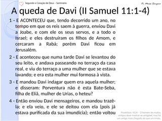 A queda de Davi (II Samuel 11:1-4)
1 - E ACONTECEU que, tendo decorrido um ano, no
tempo em que os reis saem à guerra, enviou Davi
a Joabe, e com ele os seus servos, e a todo o
Israel; e eles destruíram os filhos de Amom, e
cercaram a Rabá; porém Davi ficou em
Jerusalém.
2 - E aconteceu que numa tarde Davi se levantou do
seu leito, e andava passeando no terraço da casa
real, e viu do terraço a uma mulher que se estava
lavando; e era esta mulher mui formosa à vista.
3 - E mandou Davi indagar quem era aquela mulher;
e disseram: Porventura não é esta Bate-Seba,
filha de Eliã, mulher de Urias, o heteu?
4 - Então enviou Davi mensageiros, e mandou trazê-
la; e ela veio, e ele se deitou com ela (pois já
estava purificada da sua imundícia); então voltou
 