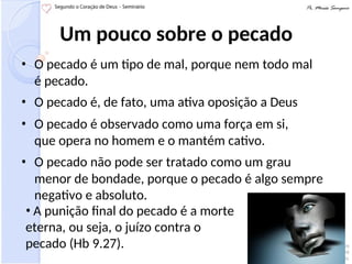 Um pouco sobre o pecado
• O pecado é um tipo de mal, porque nem todo mal
é pecado.
• O pecado é, de fato, uma ativa oposição a Deus
• O pecado é observado como uma força em si,
que opera no homem e o mantém cativo.
• O pecado não pode ser tratado como um grau
menor de bondade, porque o pecado é algo sempre
negativo e absoluto.
• A punição final do pecado é a morte
eterna, ou seja, o juízo contra o
pecado (Hb 9.27).
 