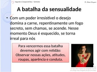 A batalha da sensualidade
• Com um poder irresistível o desejo
domina a carne, repentinamente um fogo
secreto, sem chamas, se acende. Nesse
momento Deus é esquecido, se torna
irreal para nós
Para vencermos essa batalha
devemos agir com retidão:
Observar nossas ações, atitudes,
roupas, aparência e conduta.
 