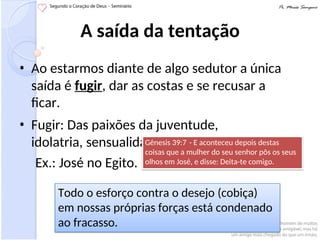 A saída da tentação
• Ao estarmos diante de algo sedutor a única
saída é fugir, dar as costas e se recusar a
ficar.
• Fugir: Das paixões da juventude,
idolatria, sensualidade.
Ex.: José no Egito.
Gênesis 39:7 - E aconteceu depois destas
coisas que a mulher do seu senhor pôs os seus
olhos em José, e disse: Deita-te comigo.
Todo o esforço contra o desejo (cobiça)
em nossas próprias forças está condenado
ao fracasso.
 