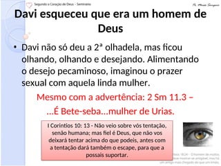 Davi esqueceu que era um homem de
Deus
• Davi não só deu a 2ª olhadela, mas ficou
olhando, olhando e desejando. Alimentando
o desejo pecaminoso, imaginou o prazer
sexual com aquela linda mulher.
Mesmo com a advertência: 2 Sm 11.3 –
...É Bete-seba...mulher de Urias.
I Corintios 10: 13 - Não veio sobre vós tentação,
senão humana; mas fiel é Deus, que não vos
deixará tentar acima do que podeis, antes com
a tentação dará também o escape, para que a
possais suportar.
 