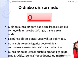 O diabo diz sorrindo:
• O diabo nunca diz ao viciado em drogas: Este é o
começo de uma estrada longa, triste e sem
saída.
• Ele nunca diz ao ladrão: você vai ser apanhado.
• Nunca diz ao embriagado: você vai ficar
com ressaca amanhã e destruirá sua família.
• Nunca diz ao adultero: existe a probabilidade de
uma gravidez, contrair uma doença ou morrer
O
TÁRIO
 