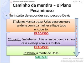 Caminho da mentira – o Plano
Pecaminoso
• No intuito de esconder seu pecado Davi:
1º plano: Manda trazer Urias para que esse
se deite com sua mulher e fique tudo
encoberto.
FRACASSO
2º plano: Embebedar Urias a fim de que o vá para
casa e esteja com sua mulher.
FRACASSO
3º Plano: a morte de Urias.
SUCESSO
 