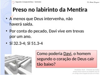 Preso no labirinto da Mentira
• A menos que Deus intervenha, não
haverá saída.
• Por conta do pecado, Davi vive em trevas
por um ano.
• Sl 32.3-4; Sl 51.3-4
Como poderia Davi, o homem
segundo o coração de Deus cair
tão baixo?
 
