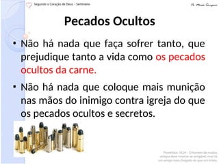 Pecados Ocultos
• Não há nada que faça sofrer tanto, que
prejudique tanto a vida como os pecados
ocultos da carne.
• Não há nada que coloque mais munição
nas mãos do inimigo contra igreja do que
os pecados ocultos e secretos.
 