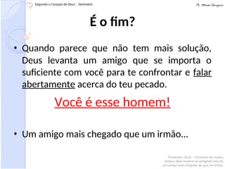 É o fim?
• Quando parece que não tem mais solução,
Deus levanta um amigo que se importa o
suficiente com você para te confrontar e falar
abertamente acerca do teu pecado.
Você é esse homem!
• Um amigo mais chegado que um irmão...
 