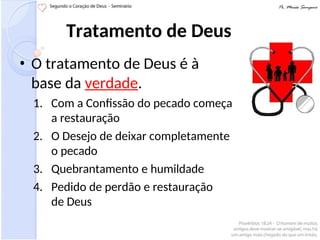 Tratamento de Deus
• O tratamento de Deus é à
base da verdade.
1. Com a Confissão do pecado começa
a restauração
2. O Desejo de deixar completamente
o pecado
3. Quebrantamento e humildade
4. Pedido de perdão e restauração
de Deus
 