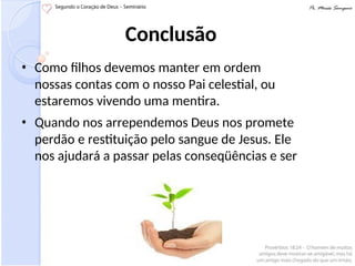 Conclusão
• Como filhos devemos manter em ordem
nossas contas com o nosso Pai celestial, ou
estaremos vivendo uma mentira.
• Quando nos arrependemos Deus nos promete
perdão e restituição pelo sangue de Jesus. Ele
nos ajudará a passar pelas conseqüências e ser
 