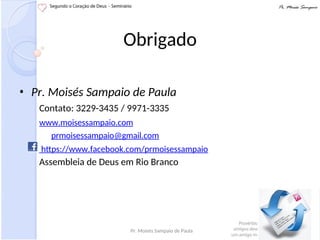 Obrigado
• Pr. Moisés Sampaio de Paula
Contato: 3229-3435 / 9971-3335
www.moisessampaio.com
prmoisessampaio@gmail.com
https://www.facebook.com/prmoisessampaio
Assembleia de Deus em Rio Branco
Pr. Moisés Sampaio de Paula
 