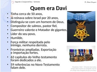 Quem era Davi
• Tinha cerca de 50 anos,
• Já reinava sobre Israel por 20 anos,
• Distinguiu-se com um homem de Deus,
• Compositor de salmos, pastor fiel,
• Guerreiro valente e Matador de gigantes,
• Líder do seu povo,
• Humilde,
• Força militar respeitada pelo
inimigo, nenhuma derrota.
• Fronteiras ampliadas. Exportação
e importação fortes.
• 62 capítulos do Velho testamento
foram dedicados a ele.
• 59 referências no Novo Testamento
falam dele.
 