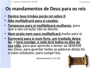 Os mandamentos de Deus para os reis
• Dentre teus irmãos porás rei sobre ti
• Não multiplicará para si cavalos,
• Tampouco para si multiplicará mulheres, para
que o seu coração não se desvie;
• Nem prata nem ouro multiplicará muito para si.
• Escreverá para si num livro, um traslado desta
lei, o terá consigo, e nele lerá todos os dias da
sua vida, para que aprenda a temer ao SENHOR
seu Deus, para guardar todas as palavras desta lei,
e estes estatutos, para cumpri-los;
(Deuteronômio 17:15-19)
 
